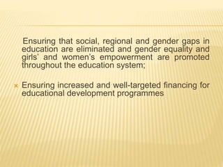 Ensuring that social, regional and gender gaps in
education are eliminated and gender equality and
girls’ and women’s empowerment are promoted
throughout the education system;
 Ensuring increased and well-targeted financing for
educational development programmes
 