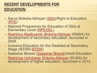 RECENT DEVELOPMENTS FOR
EDUCATION
 Sarva Shiksha Abhiyan (SSA)/Right to Education
(RTE)
 National Programme for Education of Girls at
Elementary Level (NPEGEL)
 Rashtriya Madhyamik Shiksha Abhiyan (RMSA) for
development of secondary education, launched in
2009.
 Inclusive Education for the Disabled at Secondary
Stage (IEDSS IEDSS)
 Saakshar Bharat (Saakshar Bharat)/Adult Education
 Rashtriya Uchchatar Shiksha Abhiyan (RUSA) for
development of higher education, launched in 2013.
 