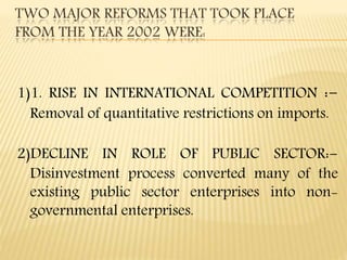 1)1. RISE IN INTERNATIONAL COMPETITION :-
Removal of quantitative restrictions on imports.
2)DECLINE IN ROLE OF PUBLIC SECTOR:-
Disinvestment process converted many of the
existing public sector enterprises into non-
governmental enterprises.
TWO MAJOR REFORMS THAT TOOK PLACE
FROM THE YEAR 2002 WERE:
 