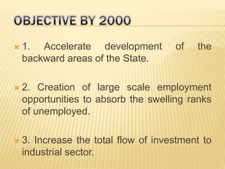  1. Accelerate development of the
backward areas of the State.
 2. Creation of large scale employment
opportunities to absorb the swelling ranks
of unemployed.
 3. Increase the total flow of investment to
industrial sector.
 
