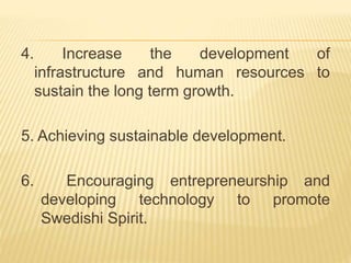 4. Increase the development of
infrastructure and human resources to
sustain the long term growth.
5. Achieving sustainable development.
6. Encouraging entrepreneurship and
developing technology to promote
Swedishi Spirit.
 