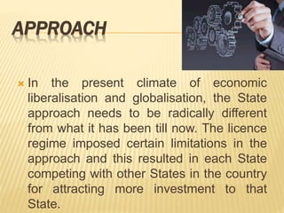 APPROACH
 In the present climate of economic
liberalisation and globalisation, the State
approach needs to be radically different
from what it has been till now. The licence
regime imposed certain limitations in the
approach and this resulted in each State
competing with other States in the country
for attracting more investment to that
State.
 