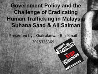 Government Policy and the
Challenge of Eradicating
Human Trafficking in Malaysia
Suhana Saad & Ali Salman
Presented by : Khairulanwar Bin Ismail
2015326369
 