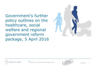 11.4.2016 1
Government's further
policy outlines on the
healthcare, social
welfare and regional
government reform
package, 5 April 2016
 