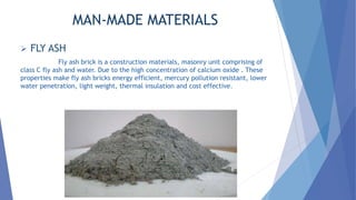 MAN-MADE MATERIALS
 FLY ASH
Fly ash brick is a construction materials, masonry unit comprising of
class C fly ash and water. Due to the high concentration of calcium oxide . These
properties make fly ash bricks energy efficient, mercury pollution resistant, lower
water penetration, light weight, thermal insulation and cost effective.
 