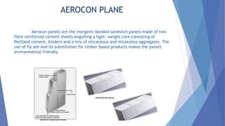 AEROCON PLANE
Aerocon panels are the inorganic bonded sandwich panels made of two
fibre reinforced cement sheets engulfing a light- weight core consisting of
Portland cement, binders and a mix of silicaceous and micaceous aggregates. The
use of fly ash and its substitution for timber based products makes the panels
environmental friendly.
 