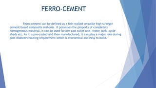 FERRO-CEMENT
Ferro-cement can be defined as a thin walled versatile high strength
cement based composite material. It possesses the property of completely
homogeneous material. It can be used for pre-cast toilet unit, water tank, cycle
sheds etc. As it is pre-casted and then manufactured, it can play a major role during
post disasters housing requirement which is economical and easy to build.
 