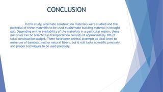 CONCLUSION
In this study, alternate construction materials were studied and the
potential of these materials to be used as alternate building material is brought
out. Depending on the availability of the materials in a particular region, these
materials can be selected as transportation consists of approximately 30% of
total construction budget. There have been several attempts at local level to
make use of bamboo, mud or natural fibers, but it still lacks scientific precisely
and proper techniques to be used precisely.
 