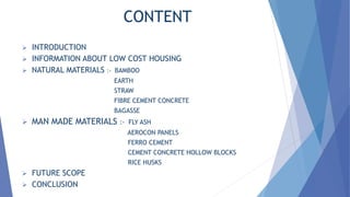 CONTENT
 INTRODUCTION
 INFORMATION ABOUT LOW COST HOUSING
 NATURAL MATERIALS :- BAMBOO
EARTH
STRAW
FIBRE CEMENT CONCRETE
BAGASSE
 MAN MADE MATERIALS :- FLY ASH
AEROCON PANELS
FERRO CEMENT
CEMENT CONCRETE HOLLOW BLOCKS
RICE HUSKS
 FUTURE SCOPE
 CONCLUSION
 