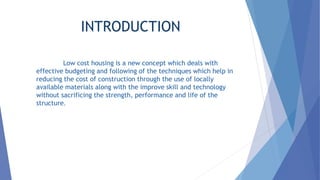 INTRODUCTION
Low cost housing is a new concept which deals with
effective budgeting and following of the techniques which help in
reducing the cost of construction through the use of locally
available materials along with the improve skill and technology
without sacrificing the strength, performance and life of the
structure.
 