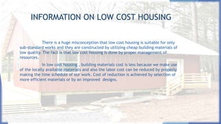 INFORMATION ON LOW COST HOUSING
There is a huge misconception that low cost housing is suitable for only
sub-standard works and they are constructed by utilizing cheap building materials of
low quality. The fact is that low cost housing is done by proper management of
resources.
In low cost housing , building materials cost is less because we make use
of the locally available materials and also the labor cost can be reduced by properly
making the time schedule of our work. Cost of reduction is achieved by selection of
more efficient materials or by an improved designs.
 