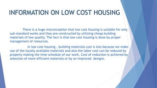 INFORMATION ON LOW COST HOUSING
There is a huge misconception that low cost housing is suitable for only
sub-standard works and they are constructed by utilizing cheap building
materials of low quality. The fact is that low cost housing is done by proper
management of resources.
In low cost housing , building materials cost is less because we make
use of the locally available materials and also the labor cost can be reduced by
properly making the time schedule of our work. Cost of reduction is achieved by
selection of more efficient materials or by an improved designs.
 