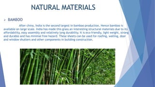 NATURAL MATERIALS
 BAMBOO
After china, India is the second largest in bamboo production. Hence bamboo is
available on large scale. India has made this grass an interesting structural materials due to its
affordability, easy assembly and relatively long durability. It is eco-friendly, light weight, strong
and durable and has minimal free hazard. These sheets can be used for roofing, walling, door
and window shutters and other components in building construction.
 