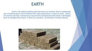 EARTH
Earth is the oldest building materials known to mankind. But its widespread
use is hindered due to the limitations like water penetration, erosion of walls , attack
of termites and high maintenance requirements.Compressed earth block is developed
form of moulded earth block. It offers an economic, environment friendly masonry.
 