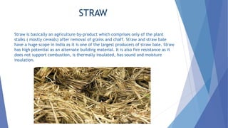 STRAW
Straw is basically an agriculture by-product which comprises only of the plant
stalks ( mostly cereals) after removal of grains and chaff. Straw and straw bale
have a huge scope in India as it is one of the largest producers of straw bale. Straw
has high potential as an alternate building material. It is also fire resistance as it
does not support combustion, is thermally insulated, has sound and moisture
insulation.
 