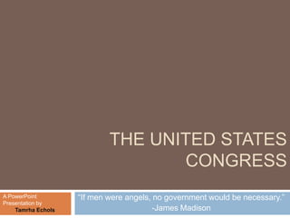 THE UNITED STATES
                                   CONGRESS
A PowerPoint        ―If men were angels, no government would be necessary.‖
Presentation by
    Tamrha Echols                       -James Madison
 