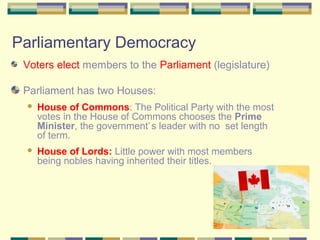 Parliamentary Democracy 
Voters elect members to the Parliament (legislature) 
Parliament has two Houses: 
 House of Commons: The Political Party with the most 
votes in the House of Commons chooses the Prime 
Minister, the government’s leader with no set length 
of term. 
 House of Lords: Little power with most members 
being nobles having inherited their titles. 
 