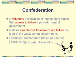 Confederation 
A voluntary association of independent states 
that agrees to follow a powerful central 
government. 
Nations can choose to follow or not follow the 
lead of the weak central government. 
Examples: Confederate States of America 
( 1861-1865), Russian Federation. 
 