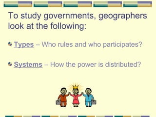 To study governments, geographers 
look at the following: 
Types – Who rules and who participates? 
Systems – How the power is distributed? 
 