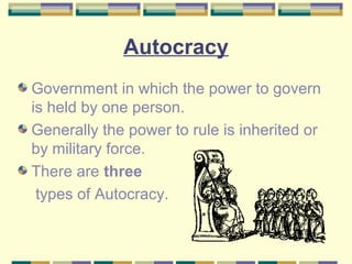 Autocracy 
Government in which the power to govern 
is held by one person. 
Generally the power to rule is inherited or 
by military force. 
There are three 
types of Autocracy. 
 