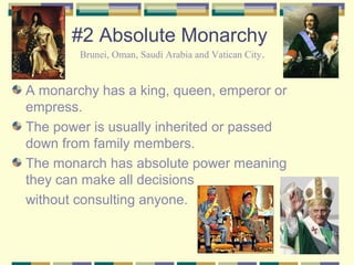 #2 Absolute Monarchy 
Brunei, Oman, Saudi Arabia and Vatican City. 
A monarchy has a king, queen, emperor or 
empress. 
The power is usually inherited or passed 
down from family members. 
The monarch has absolute power meaning 
they can make all decisions 
without consulting anyone. 
 