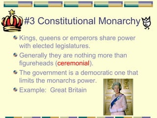 #3 Constitutional Monarchy 
Kings, queens or emperors share power 
with elected legislatures. 
Generally they are nothing more than 
figureheads (ceremonial). 
The government is a democratic one that 
limits the monarchs power. 
Example: Great Britain 
 
