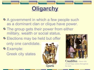 Oligarchy 
A government in which a few people such 
as a dominant clan or clique have power. 
The group gets their power from either 
military, wealth or social status. 
Elections may be held but offer 
only one candidate. 
Example: 
Greek city states 
CCaauuddiillllooss - those who 
owned large estates throughout 
SSppaarrttaa the land. 
 