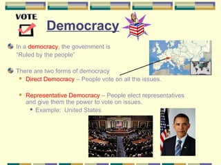 Democracy 
In a democracy, the government is 
“Ruled by the people” 
There are two forms of democracy 
 Direct Democracy – People vote on all the issues. 
 Representative Democracy – People elect representatives 
and give them the power to vote on issues. 
 Example: United States 
 