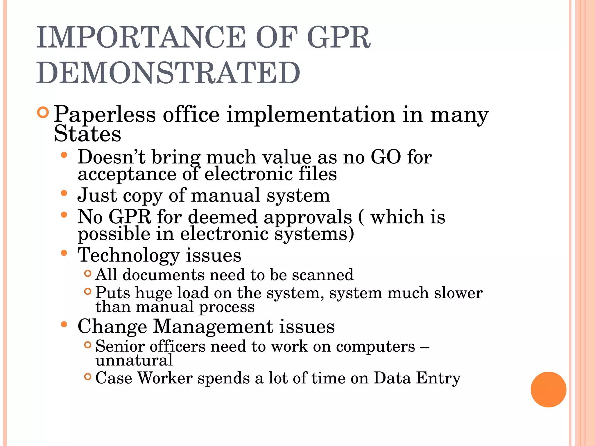 IMPORTANCE OF GPR DEMONSTRATED Paperless office implementation in many States Doesn’t bring much value as no GO for acceptance of electronic files Just copy of manual system No GPR for deemed approvals ( which is possible in electronic systems) Technology issues All documents need to be scanned Puts huge load on the system, system much slower than manual process Change Management issues Senior officers need to work on computers – unnatural Case Worker spends a lot of time on Data Entry 