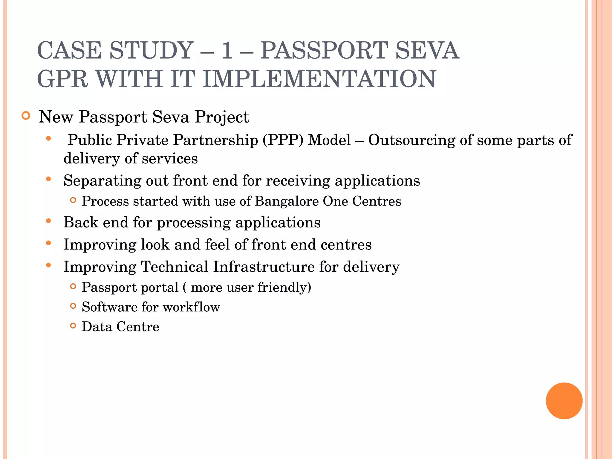 CASE STUDY – 1 – PASSPORT SEVA GPR WITH IT IMPLEMENTATION New Passport Seva Project Public Private Partnership (PPP) Model – Outsourcing of some parts of delivery of services Separating out front end for receiving applications Process started with use of Bangalore One Centres Back end for processing applications Improving look and feel of front end centres Improving Technical Infrastructure for delivery Passport portal ( more user friendly) Software for workflow Data Centre 