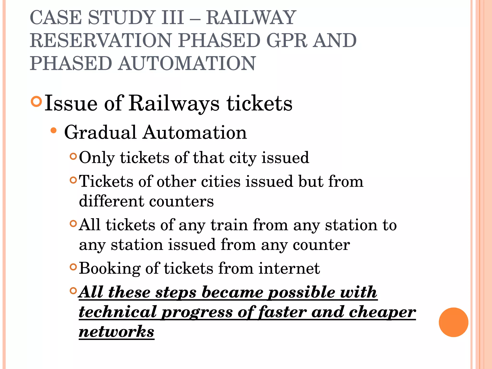 CASE STUDY III – RAILWAY RESERVATION PHASED GPR AND PHASED AUTOMATION Issue of Railways tickets Gradual Automation Only tickets of that city issued Tickets of other cities issued but from different counters All tickets of any train from any station to any station issued from any counter Booking of tickets from internet All these steps became possible with technical progress of faster and cheaper networks 