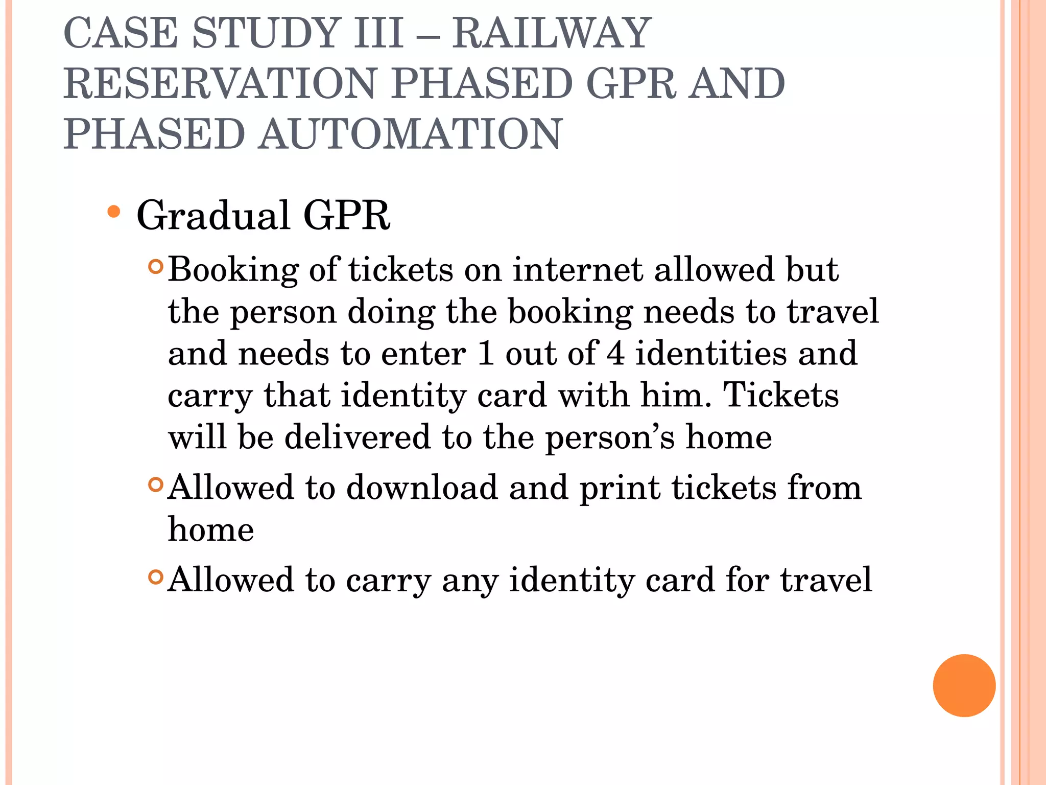 CASE STUDY III – RAILWAY RESERVATION PHASED GPR AND PHASED AUTOMATION Gradual GPR Booking of tickets on internet allowed but the person doing the booking needs to travel and needs to enter 1 out of 4 identities and carry that identity card with him. Tickets will be delivered to the person’s home Allowed to download and print tickets from home Allowed to carry any identity card for travel 