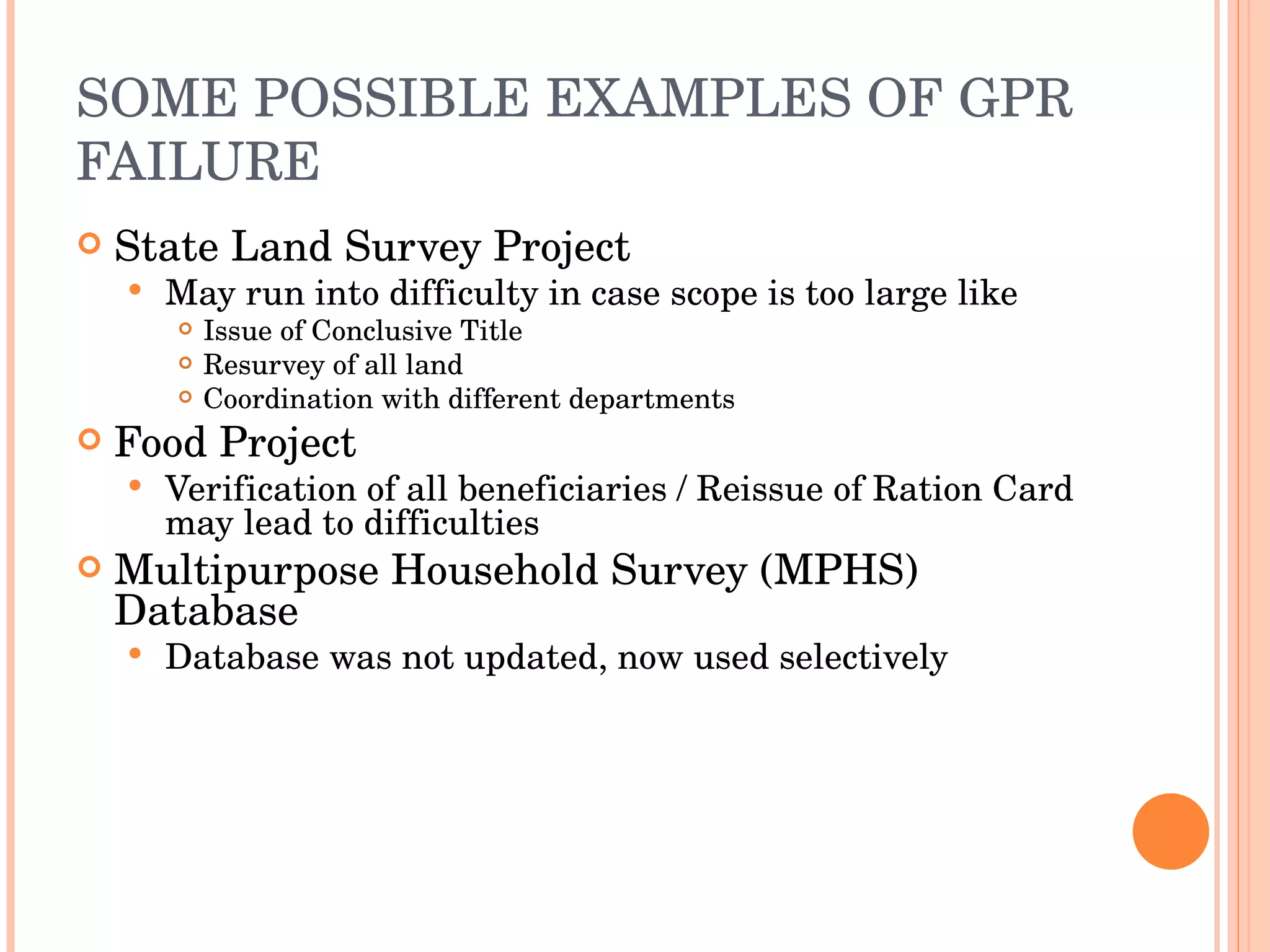 SOME POSSIBLE EXAMPLES OF GPR FAILURE State Land Survey Project May run into difficulty in case scope is too large like Issue of Conclusive Title Resurvey of all land Coordination with different departments Food Project Verification of all beneficiaries / Reissue of Ration Card may lead to difficulties Multipurpose Household Survey (MPHS) Database Database was not updated, now used selectively 