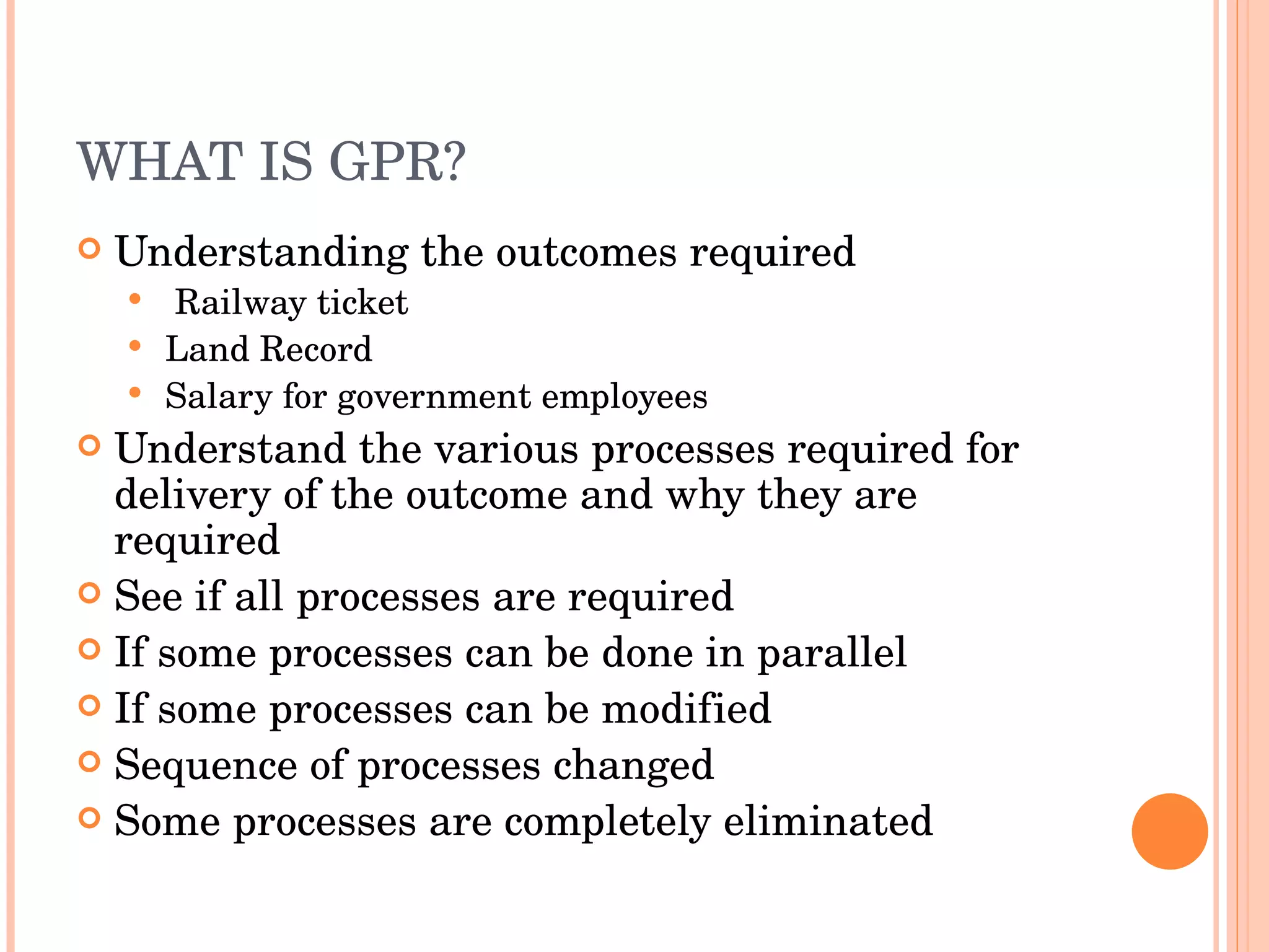 WHAT IS GPR? Understanding the outcomes required Railway ticket Land Record Salary for government employees Understand the various processes required for delivery of the outcome and why they are required See if all processes are required If some processes can be done in parallel If some processes can be modified Sequence of processes changed Some processes are completely eliminated 