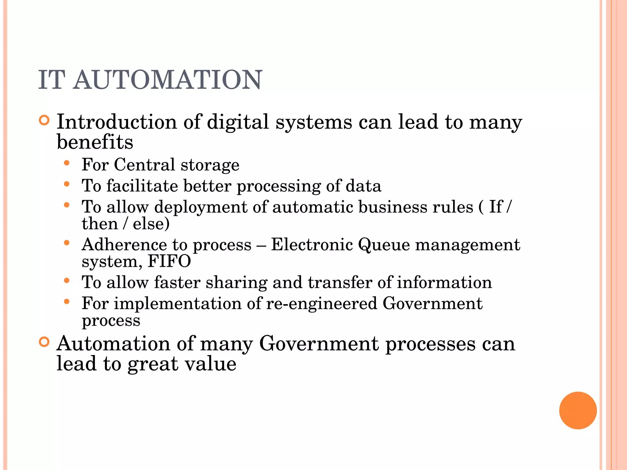 IT AUTOMATION Introduction of digital systems can lead to many benefits For Central storage To facilitate better processing of data To allow deployment of automatic business rules ( If / then / else) Adherence to process – Electronic Queue management system, FIFO To allow faster sharing and transfer of information For implementation of re-engineered Government process Automation of many Government processes can lead to great value 
