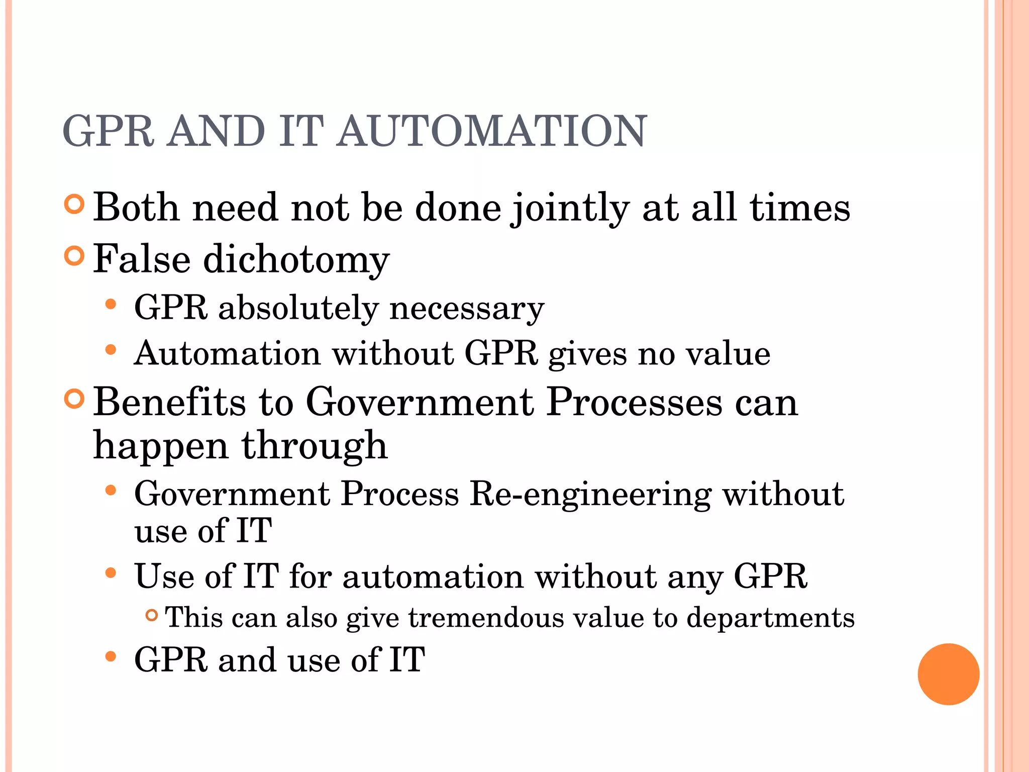 GPR AND IT AUTOMATION Both need not be done jointly at all times False dichotomy GPR absolutely necessary Automation without GPR gives no value Benefits to Government Processes can happen through Government Process Re-engineering without use of IT Use of IT for automation without any GPR This can also give tremendous value to departments GPR and use of IT 
