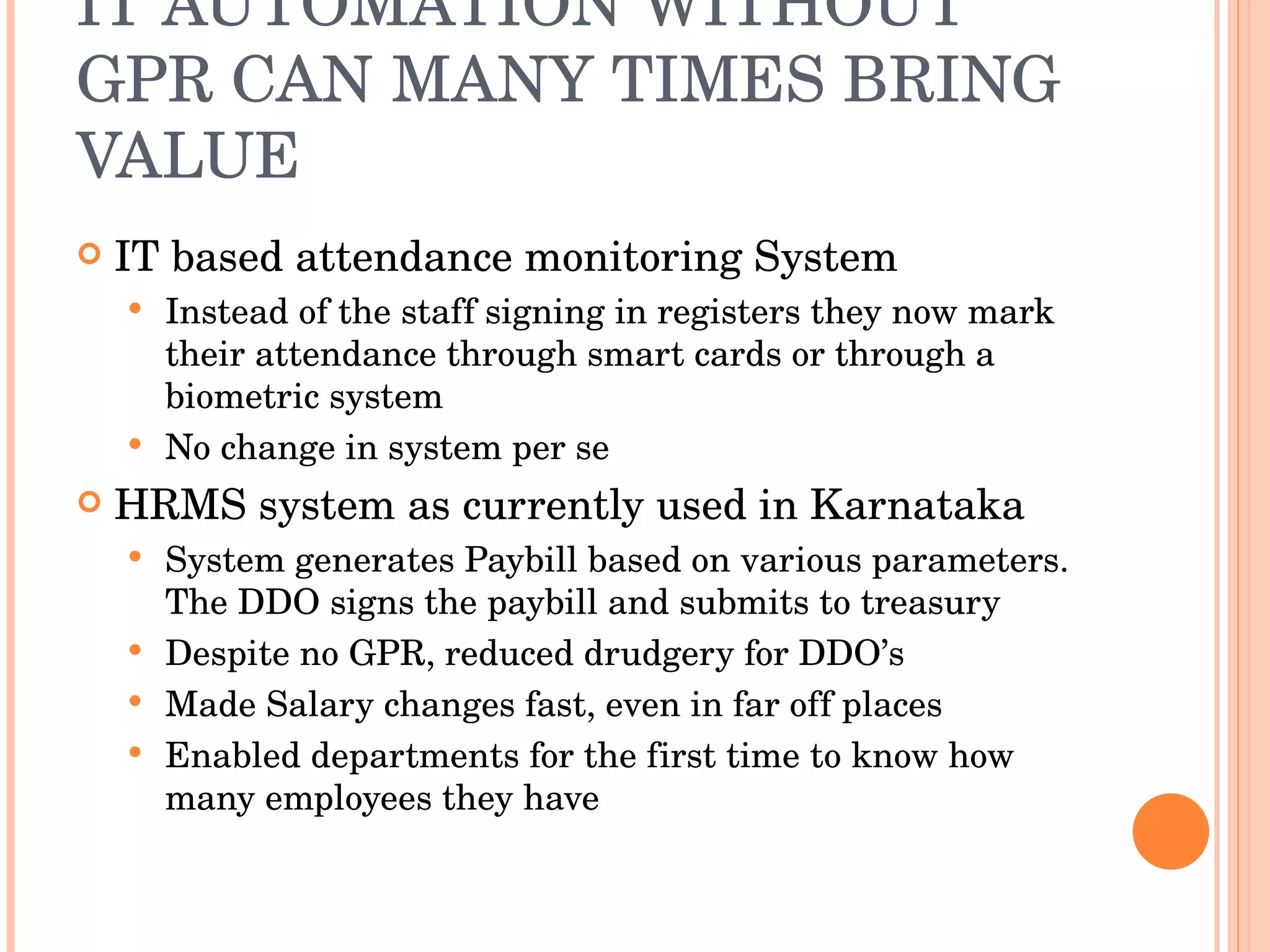 IT AUTOMATION WITHOUT GPR CAN MANY TIMES BRING VALUE IT based attendance monitoring System Instead of the staff signing in registers they now mark their attendance through smart cards or through a biometric system No change in system per se HRMS system as currently used in Karnataka System generates Paybill based on various parameters. The DDO signs the paybill and submits to treasury Despite no GPR, reduced drudgery for DDO’s Made Salary changes fast, even in far off places Enabled departments for the first time to know how many employees they have 