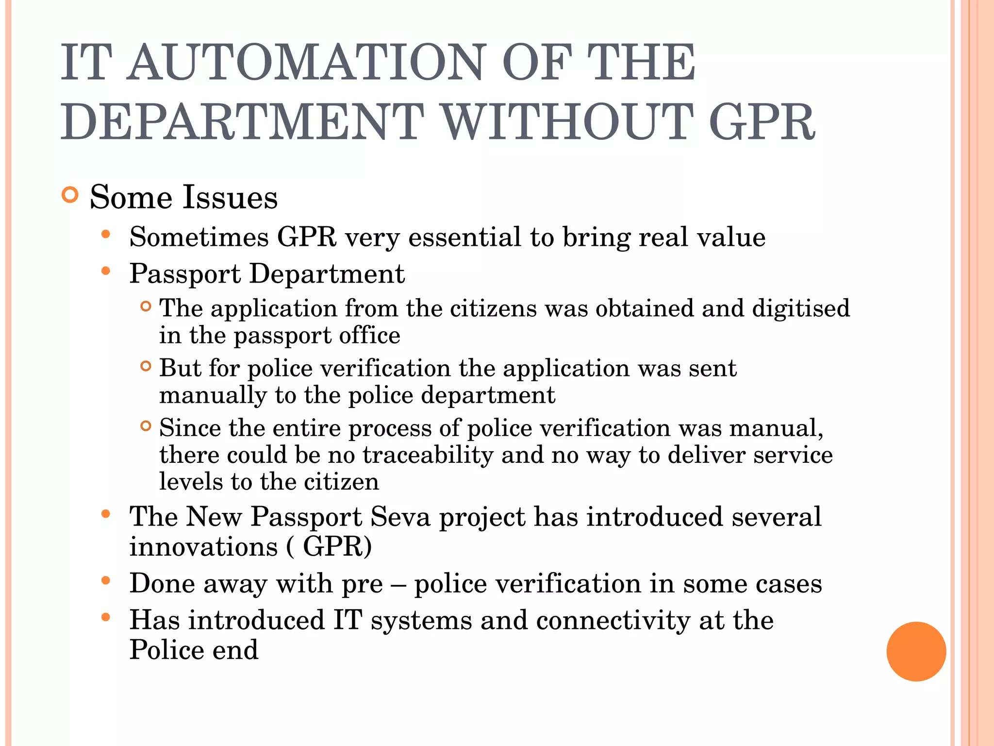 IT AUTOMATION OF THE DEPARTMENT WITHOUT GPR Some Issues Sometimes GPR very essential to bring real value Passport Department The application from the citizens was obtained and digitised in the passport office But for police verification the application was sent manually to the police department Since the entire process of police verification was manual, there could be no traceability and no way to deliver service levels to the citizen The New Passport Seva project has introduced several innovations ( GPR) Done away with pre – police verification in some cases Has introduced IT systems and connectivity at the Police end 