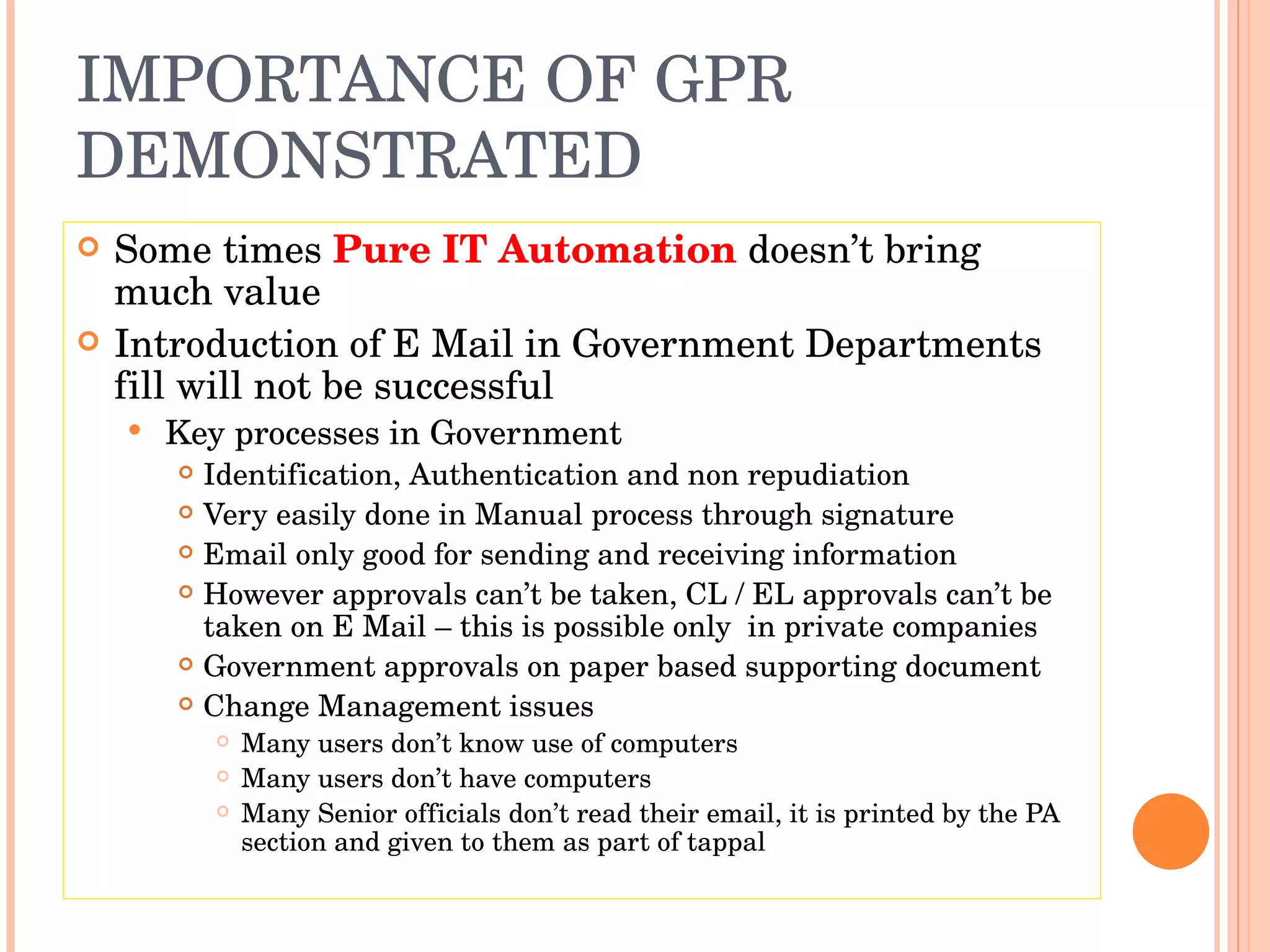IMPORTANCE OF GPR DEMONSTRATED Some times  Pure IT Automation  doesn’t bring much value Introduction of E Mail in Government Departments fill will not be successful Key processes in Government Identification, Authentication and non repudiation Very easily done in Manual process through signature Email only good for sending and receiving information However approvals can’t be taken, CL / EL approvals can’t be taken on E Mail – this is possible only  in private companies Government approvals on paper based supporting document Change Management issues Many users don’t know use of computers Many users don’t have computers Many Senior officials don’t read their email, it is printed by the PA section and given to them as part of tappal 