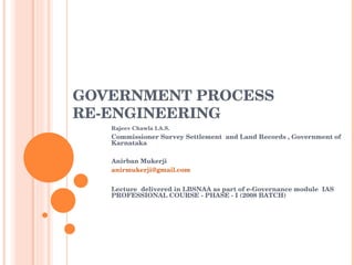 GOVERNMENT PROCESS RE-ENGINEERING Rajeev Chawla I.A.S.  Commissioner Survey Settlement  and Land Records , Government of Karnataka  Anirban Mukerji [email_address] Lecture  delivered in LBSNAA as part of e-Governance module  IAS PROFESSIONAL COURSE - PHASE - I (2008 BATCH) 