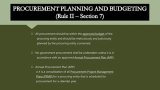  All procurement should be within the approved budget of the
procuring entity and should be meticulously and judiciously
planned by the procuring entity concerned.
 No government procurement shall be undertaken unless it is in
accordance with an approved Annual Procurement Plan (APP)
 Annual Procurement Plan (APP)
o it is a consolidation of all Procurement Project Management
Plans (PPMP) for a procuring entity that is scheduled for
procurement for a calendar year.
 