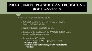  Approved Budget for the Contract (ABC)
o Refers to budget for the contract duly approved by the
Head of the Procuring Entity
o Approved Budget is CEILING for bid prices
o Invitation to Bid should specify the APPROVED BUDGET for the
contract and the source of funding
o In determining ABC, consider:
 Appropriation for the project/procurement
 Market price
 Inflation and cost of money directly related to the
timetable
 