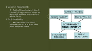 System of Accountability
O Public officials directly or indirectly
involved in the procurement process are
responsible and liable for their actions
relative thereto
Public Monitoring
O Reports submission to GPPB;
observers from NGOs, POs and other
public and private sectors
 