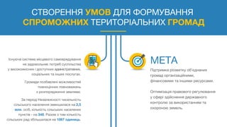 СТВОРЕННЯ УМОВ ДЛЯ ФОРМУВАННЯ
СПРОМОЖНИХ ТЕРИТОРІАЛЬНИХ ГРОМАД
Існуюча система місцевого самоврядування
не задовольняє потреб суспільства
у високоякісних і доступних адміністративних,
соціальних та інших послугах.
Громади позбавлені можливостей
повноцінних повноважень
з розпорядження землями.
За період Незалежності чисельність
сільського населення зменшилася на 2,5
млн. осіб, кількість сільських населених
пунктів - на 348. Разом з тим кількість
сільських рад збільшилася на 1067 одиниць.
Підтримка розвитку об'єднаних
громад організаційними,
фінансовими та іншими ресурсами.
Оптимізація правового регулювання
у сфері здійснення державного
контролю за використанням та
охороною земель.
 