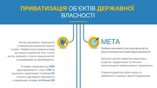 ПРИВАТИЗАЦІЯ ОБ'ЄКТІВ ДЕРЖАВНОЇ
ВЛАСНОСТІ
Сектор державних підприємств
є найбільшим джерелом корупції
в країні. Неефективне управління веде
до низьких заробітних плат та їхніх
частих затримок, а також низьких виплат
за дивідендами до держбюджету.
В Україні нараховується 3500
держпідприємств, з яких 1700 не
підлягають приватизації. У країнах ЄС
кількість державних підприємств
у середньому складає не більше 300
.
Прибратиможливості для корупційних дій за
рахуноквикористаннямайна держпідприємств
Залучити капітал приватних інвесторів у
розвиток, модернізацію та технічне
переоснащення приватизованих підприємств
Створити додаткові робочі місця та
забезпечити соціальні гарантії працівникам
 