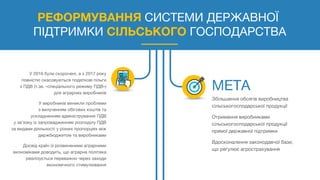 РЕФОРМУВАННЯ СИСТЕМИ ДЕРЖАВНОЇ
ПІДТРИМКИ СІЛЬСЬКОГО ГОСПОДАРСТВА
У 2016 були скорочені, а з 2017 року
повністю скасовуються податкові пільги
з ПДВ (т.зв. «спеціального режиму ПДВ»)
для аграрних виробників
У виробників виникли проблеми
з вилученням обігових коштів та
ускладненням адміністрування ПДВ
у зв’язку із запровадженням розподілу ПДВ
за видами діяльності у різних пропорціях між
держбюджетом та виробниками
Досвід країн із розвиненими аграрними
економіками доводить, що аграрна політика
реалізується переважно через заходи
економічного стимулювання
Збільшення обсягів виробництва
сільськогосподарської продукції
Отримання виробниками
сільськогосподарської продукції
прямої державної підтримки
Вдосконалення законодавчої бази,
що регулює агрострахування
 