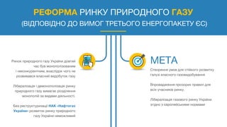 РЕФОРМА РИНКУ ПРИРОДНОГО ГАЗУ
(ВІДПОВІДНО ДО ВИМОГ ТРЕТЬОГО ЕНЕРГОПАКЕТУ ЄС)
Ринок природного газу України довгий
час був монополізованим
і неконкурентним, внаслідок чого не
розвивався власний видобуток газу
Лібералізація і демонополізація ринку
природного газу вимагає розділення
монополій за видами діяльності.
Без реструктуризації НАК «Нафтогаз
України» розвиток ринку природного
газу України неможливий
Створення умов для стійкого розвитку
галузі власного газовидобування
Впровадження прозорих правил для
всіх учасників ринку.
Лібералізація газового ринку України
згідно з європейськими нормами
 