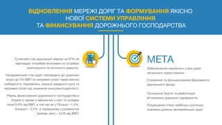 ВІДНОВЛЕННЯ МЕРЕЖІ ДОРІГ ТА ФОРМУВАННЯ ЯКІСНО
НОВОЇ СИСТЕМИ УПРАВЛІННЯ
ТА ФІНАНСУВАННЯ ДОРОЖНЬОГО ГОСПОДАРСТВА
Сучасний стан дорожньої мережі на 97% не
відповідає потребам економіки та потребує
капітального та поточного ремонту.
Незадовільний стан доріг призводить до щорічних
втрат до 5% ВВП та непрямих втрат через високу
собівартість перевезень, низької швидкості руху та
непрямих втрат від зниження конкурентоздатності.
Рівень фінансування дорожнього господарства в
Україні є одним з найнижчих у світі та складає
лише 0,9% від ВВП, в той час як у Польщі – 1,4%,
Білорусі – 2,2%, в середньому у розвинутих
країнах світу – 3,0% від ВВП.
.
Забезпечення належного стану доріг
загального користування.
Створення та функціонування Державного
дорожнього фонду.
Погашення боргів та реабілітація
вітчизняних дорожніх підприємств
Покращення стану найбільш суспільно
значимих ділянок автомобільних доріг
 
