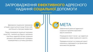 ЗАПРОВАДЖЕННЯ ЕФЕКТИВНОГО АДРЕСНОГО
НАДАННЯ СОЦІАЛЬНОЇ ДОПОМОГИ
Державною соціальною підтримкою
в Україні користуються понад 16 млн осіб,
але більшість програм неефективні
Серед отримувачів соціальної підтримки
лише 25% належить до бідного населення
і при більш адресній системі соціальної
допомоги малозабезпечені громадяни
отримуватимуть суттєвішу допомогу
Забезпечення реальної адресності
соціальної підтримки вразливих
верств населення
Покращення якості послуг, що надаються
громадянам у сфері соціального захисту
Приведення витрат на соціальний захист
населення у відповідність до фінансових
можливостей держави
 