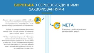БОРОТЬБА З СЕРЦЕВО-СУДИННИМИ
ЗАХВОРЮВАННЯМИ
Серцево-судинні захворювання (ССЗ) є найбільш
поширеними неінфекційними захворюваннями
і основною причиною смерті в Україні - 67,3%
в загальній структурі смертності населення країни.
Щорічно від серцево-судинних захворювань
помирає понад 426 тисяч українців (в середньому
щодня помирає майже 1 тисяча осіб).
У 2015 р. в Україні зареєстровано 40 749 випадків
захворюваності на гострий інфаркт міокарда.
Реперфузійної терапії потребують як мінімум 23954
особи (61,6% від усіх випадків гострого інфаркту
міокарда). При цьому у 2015 році було виконано
лише 5 383 перкутанні реперфузії (тобто 32%),
загальний брак втручань – 68%.
Створення в країні регіональних
реперфузійних мереж
 